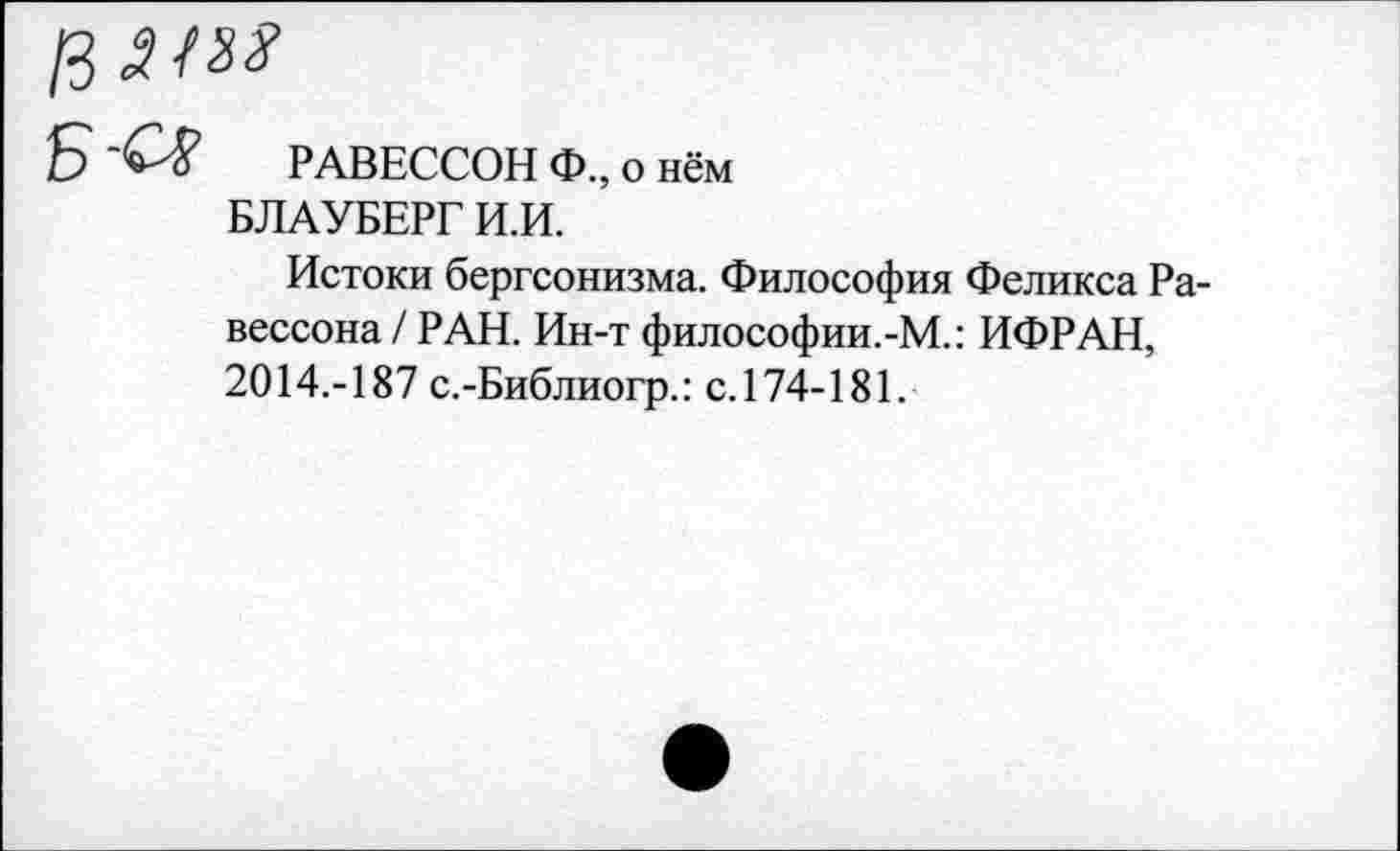 ﻿РАВЕССОН Ф., о нём БЛАУБЕРГИ.И.
Истоки бергсонизма. Философия Феликса Ра-вессона/ РАН. Ин-т философии.-М.: ИФРАН, 2014.-187 с.-Библиогр.: с.174-181.